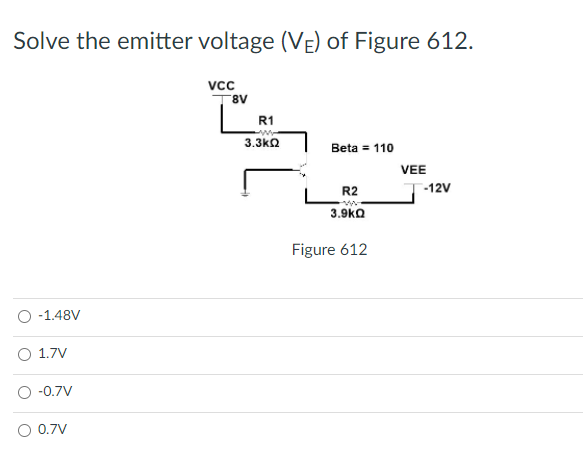 Solve the emitter voltage (VE) of Figure 612.
Vc
8.
R1
3.3k2
Beta = 110
VEE
R2
-12V
3.9kQ
Figure 612
-1.48V
1.7V
-0.7V
0.7V
