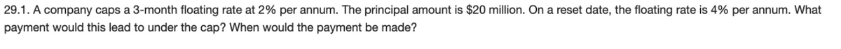 29.1. A company caps a 3-month floating rate at 2% per annum. The principal amount is $20 million. On a reset date, the floating rate is 4% per annum. What
payment would this lead to under the cap? When would the payment be made?