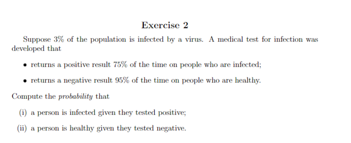 Exercise 2
Suppose 3% of the population is infected by a virus. A medical test for infection was
developed that
returns a positive result 75% of the time on people who are infected;
returns a negative result 95% of the time on people who are healthy.
Compute the probability that
(i) a person is infected given they tested positive;
(ii) a person is healthy given they tested negative.