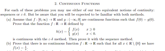 2. CONTINUOUS FUNCTIONS
For each of these problems you may use either of our two equivalent notions of continuity:
sequences or ε-d. But be aware that you will be expected to be familiar with both methods.
(a) Assume that f: [0,00)→ R and g: (-∞, 0] are continuous functions such that f(0) = g(0).
Prove that the function fƒ: R → R defined by
f(x)
h(x) = { g(7)
x>0
x < 0.
is continuous with the s-d method. Then prove it with the sequence method.
(b) Prove that there is no continuous function f: R→ R such that for all r ER\ {0} we have
f(x) = 1.