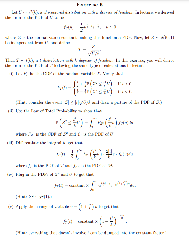 Exercise 6
Let U x²(k), a chi-squared distribution with k degrees of freedom. In lecture, we derived
the form of the PDF of U to be
fv(u) = /u-¹e, u>0
where Z is the normalization constant making this function a PDF. Now, let Z ~ N(0,1)
be independent from U, and define
Fr(t) =
T =
Then T t(k), a t distribution with k degrees of freedom. In this exercise, you will derive
the form of the PDF of T following the same type of calculations in lecture.
(i) Let Fr be the CDF of the random variable T. Verify that
Z
√U/k
<
[ + P(Z² < £U)
- P(Z² ≤ U)
(Hint: consider the event |Z| ≤ t√U/k and draw a picture of the PDF of Z.)
(ii) Use the Law of Total Probability to show that
P(2²sU)-F₂(x) fv(n)du,
=
where Fz² is the CDF of Z2 and fu is the PDF of U.
(iii) Differentiate the integral to get that
fr(t) = 1/2 √²
fz² • (1/₁).
fr(t) = constant x
2|t|
k
where fr is the PDF of T and fz2 is the PDF of Z².
(iv) Plug in the PDFs of Z² and U to get that
ift > 0,
ift < 0.
-U.
(Hint: Z²x²(1).)
(v) Apply the change of variable v = · ( ¹ + ² ) u
fu(u)du,
√ ² u²+ - ¹ 6 - ² (1+² ) " du.
U
Jo
u to get that
fr(t) = constant x +
(Hint: everything that doesn't involve t can be dumped into the constant factor.)