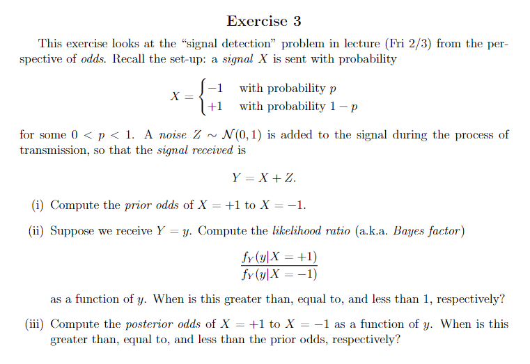 Exercise 3
This exercise looks at the "signal detection" problem in lecture (Fri 2/3) from the per-
spective of odds. Recall the set-up: a signal X is sent with probability
X =
+1
with probability p
with probability 1-p
for some 0 < p < 1. A noise Z~ N(0,1) is added to the signal during the process of
transmission, so that the signal received is
Y = X + Z.
(i) Compute the prior odds of X = +1 to X
= -1.
(ii) Suppose we receive Y
=
y. Compute the likelihood ratio (a.k.a. Bayes factor)
fy(y X = +1)
fy (y X = -1)
as a function of y. When is this greater than, equal to, and less than 1, respectively?
(iii) Compute the posterior odds of X = +1 to X -1 as a function of y. When is this
greater than, equal to, and less than the prior odds, respectively?
=