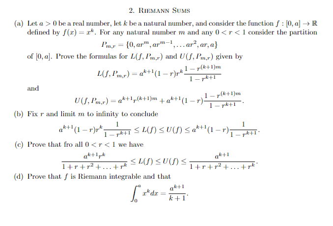 2. RIEMANN SUMS
(a) Let a > 0 be a real number, let k be a natural number, and consider the function f : [0, a] → R
defined by f(x) = x*. For any natural number m and any 0 <r <1 consider the partition
Pm,r = {0, arm, arm-1,...ar², ar, a}
of [0, a]. Prove the formulas for L(f, Pm,r) and U(f, Pm,r) given by
L(f, Pm,r)= ah+1(1 − p) pk -
1-p(k+1)m
1-pk+1
and
1-p(k+1)m
= ak+1₂(k+1)m +ak+¹(1-r). 1-pk+1
U(f, Pm,r) = ak
(b) Fix r and limit m to infinity to conclude
1
*1 — pk+1 ≤ L(f) ≤ U (f) ≤ a^+¹ (1 − r);
ak+¹(1 — r)rk-
(c) Prove that fro all 0 <r< 1 we have
ak+1 gk
<L(f) ≤U(f) ≤
1+r+p² +...+ juht
(d) Prove that f is Riemann integrable and that
S² =
rdx
=
ak+1
k+1
1
- pk+1'
ak+1
1+r+p²+...+goti"