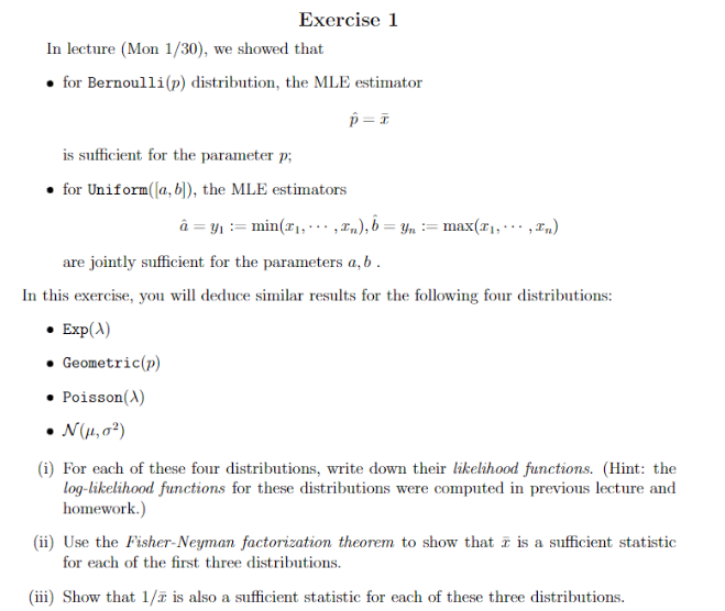 In lecture (Mon 1/30), we showed that
• for Bernoulli (p) distribution, the MLE estimator
p=ī
Exercise 1
is sufficient for the parameter p;
for Uniform([a, b]), the MLE estimators
Geometric (p)
Poisson(X)
are jointly sufficient for the parameters a, b.
In this exercise, you will deduce similar results for the following four distributions:
• Exp(x)
• N(μ1,0²)
â = y₁ = min(x₁, · · , £n), b = Yn :=: max(F₁,..., In)
(i) For each of these four distributions, write down their likelihood functions. (Hint: the
log-likelihood functions for these distributions were computed in previous lecture and
homework.)
(ii) Use the Fisher-Neyman factorization theorem to show that is a sufficient statistic
for each of the first three distributions.
(iii) Show that 1/7 is also a sufficient statistic for each of these three distributions.