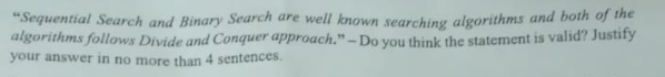 "Sequential Search and Binary Search are well known searching algorithms and both of the
algorithms follows Divide and Conquer approach." – Do you think the statement is valid? Justify
your answer in no more than 4 sentences.
