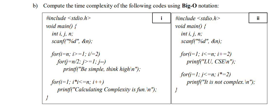 b) Compute the time complexity of the following codes using Big-O notation:
#include <stdio.h>
i
#include <stdio.h>
ii
void main() {
int i, j, n;
scanf("%d", &n);
void main() {
int i, j, n;
scanf("%d", &n);
for(i=n; i>=1; i/=2)
for(j=n/2; j>=1; j--)
printf("Be simple, think high\n");
for(i=1; i<=n; i+=2)
printf("LU, CSE\n");
for(j=1; j<=n; i*=2)
printf("It is not complex. \n");
for(i=1; i*i<=n; i++)
printf("Calculating Complexity is fun. \n");
