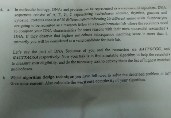 4. a.
In molecular biology, DNAS and proteins can be represented as a sequence of alphabets. DNA
sequences consist of A, T, G, C representing nucleobases adenine, thymine, guanine and
cytosine. Proteins consist of 20 different letters indicating 20 different amino acids. Suppose you
are going to be recruited as a research fellow in a Bio-informatics lab where the recruiters need
to compare your DNA characteristics for some reasons with their most successful researcher's
DNA. If they observe that highest nucleobase subsequence matching score is more than 5,
primarily you will be considered as a valid candidate for their lab.
Let's say the part of DNA Sequence of you and the researcher are AATTGCGG, and
GACTTACGA respectively. Now your task is to find a suitable algorithm to help the recruiters
to measure your eligibility, and do the necessary task to convey them the list of highest matched
nucleobases.
b. Which algorithm design technique you have followed to solve the described problem in (a)?
Give some reasons. Also calculate the worst case complexity of your algorithm.
