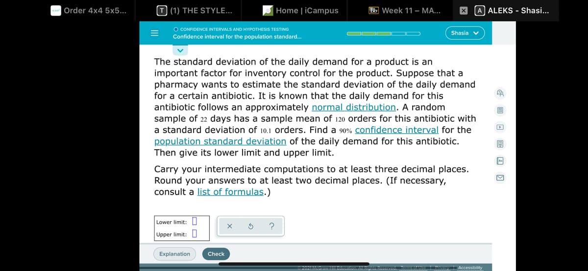 Order 4x4 5x5...
T (1) THE STYLE...
Home | iCampus
Bb Week 11 – MA...
A ALEKS - Shasi...
O CONFIDENCE INTERVALS AND HYPOTHESIS TESTING
Confidence interval for the population standard..
OO OOO
Shasia
The standard deviation of the daily demand for a product is an
important factor for inventory control for the product. Suppose that a
pharmacy wants to estimate the standard deviation of the daily demand
for a certain antibiotic. It is known that the daily demand for this
antibiotic follows an approximately normal distribution. A random
sample of 22 days has a sample mean of 120 orders for this antibiotic with
a standard deviation of 10.1 orders. Find a 90% confidence interval for the
population standard deviation of the daily demand for this antibiotic.
Then give its lower limit and upper limit.
Carry your intermediate computations to at least three decimal places.
Round your answers to at least two decimal places. (If necessary,
consult a list of formulas.)
Lower limit:|
Upper limit:I
Explanation
Check
Privete Accessibility
