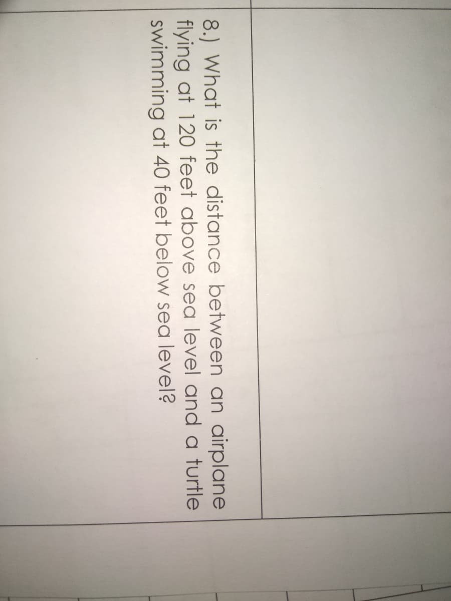 8.) What is the distance between an airplane
flying at 120 feet above sea level and a turtle
swimming at 40 feet below sea level?
