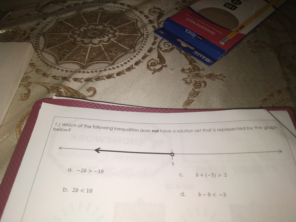 1.) Which of the following inequalities does not have a solution set that is represented by the graph
HB
SHARPENED
KZHB PENCIL
below?
a. -2b > –10
b. 2b < 10
C.
b+ (-3) > 2
d.
b-8< -3
