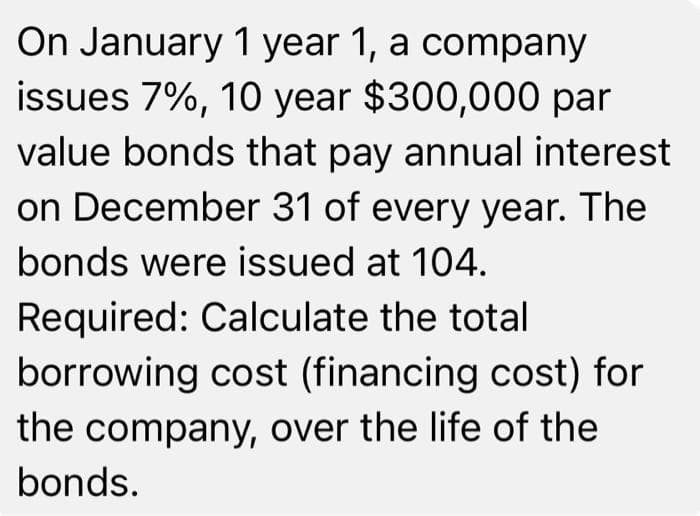 On January 1 year 1, a company
issues 7%, 10 year $300,000 par
value bonds that pay annual interest
on December 31 of every year. The
bonds were issued at 104.
Required: Calculate the total
borrowing cost (financing cost) for
the company, over the life of the
bonds.
