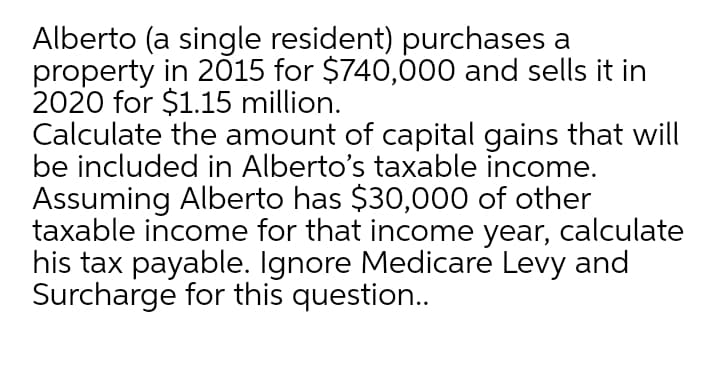 Alberto (a single resident) purchases a
property in 2015 for $740,000 and sells it in
2020 for $1.15 million.
Calculate the amount of capital gains that will
be included in Alberto's taxable income.
Assuming Alberto has $30,000 of other
taxable income for that income year, calculate
his tax payable. Ignore Medicare Levy and
Surcharge for this question.
