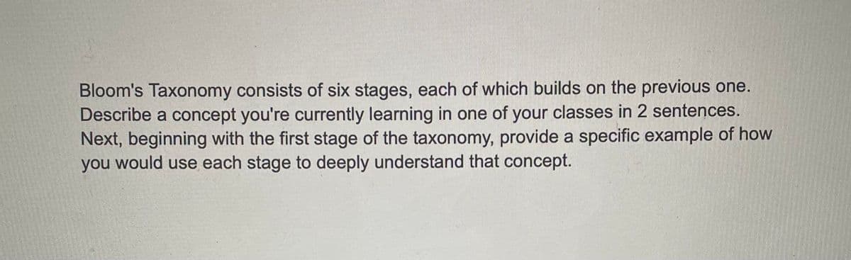 Bloom's Taxonomy consists of six stages, each of which builds on the previous one.
Describe a concept you're currently learning in one of your classes in 2 sentences.
Next, beginning with the first stage of the taxonomy, provide a specific example of how
you would use each stage to deeply understand that concept.