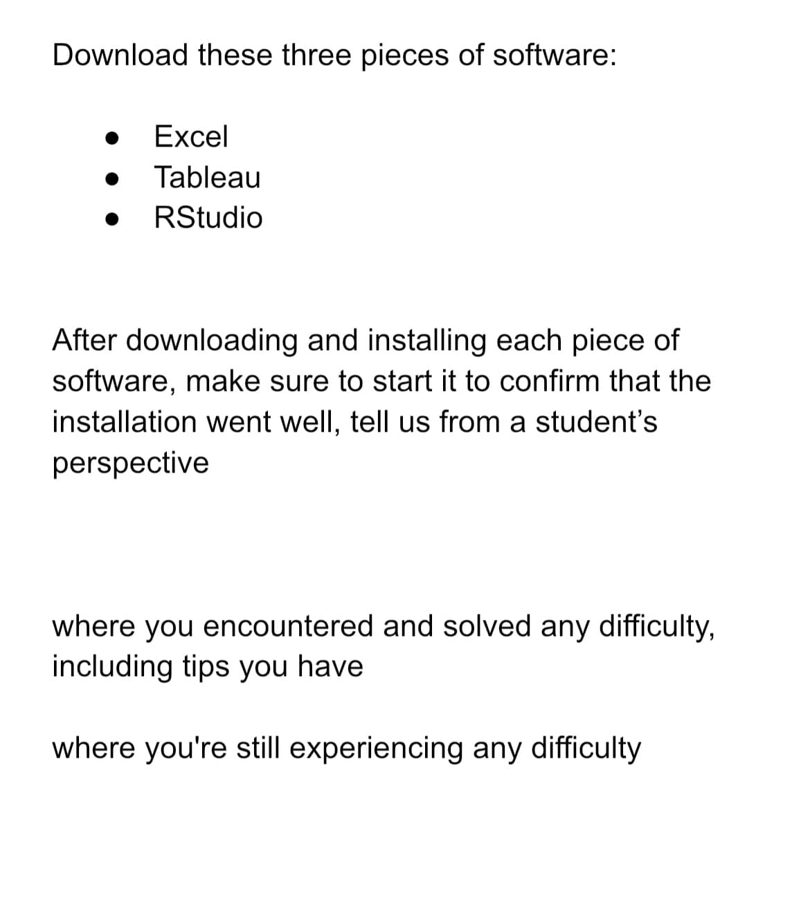 Download these three pieces of software:
Excel
Tableau
RStudio
After downloading and installing each piece of
software, make sure to start it to confirm that the
installation went well, tell us from a student's
perspective
where you encountered and solved any difficulty,
including tips you have
where you're still experiencing any difficulty