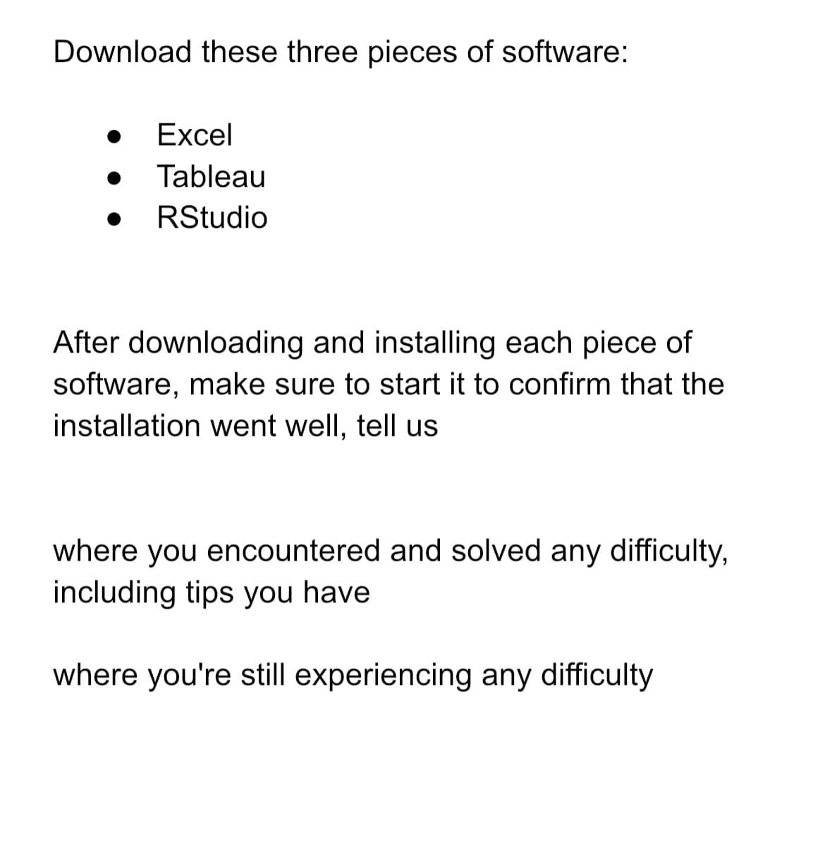 Download these three pieces of software:
●
Excel
Tableau
RStudio
After downloading and installing each piece of
software, make sure to start it to confirm that the
installation went well, tell us
where you encountered and solved any difficulty,
including tips you have
where you're still experiencing any difficulty