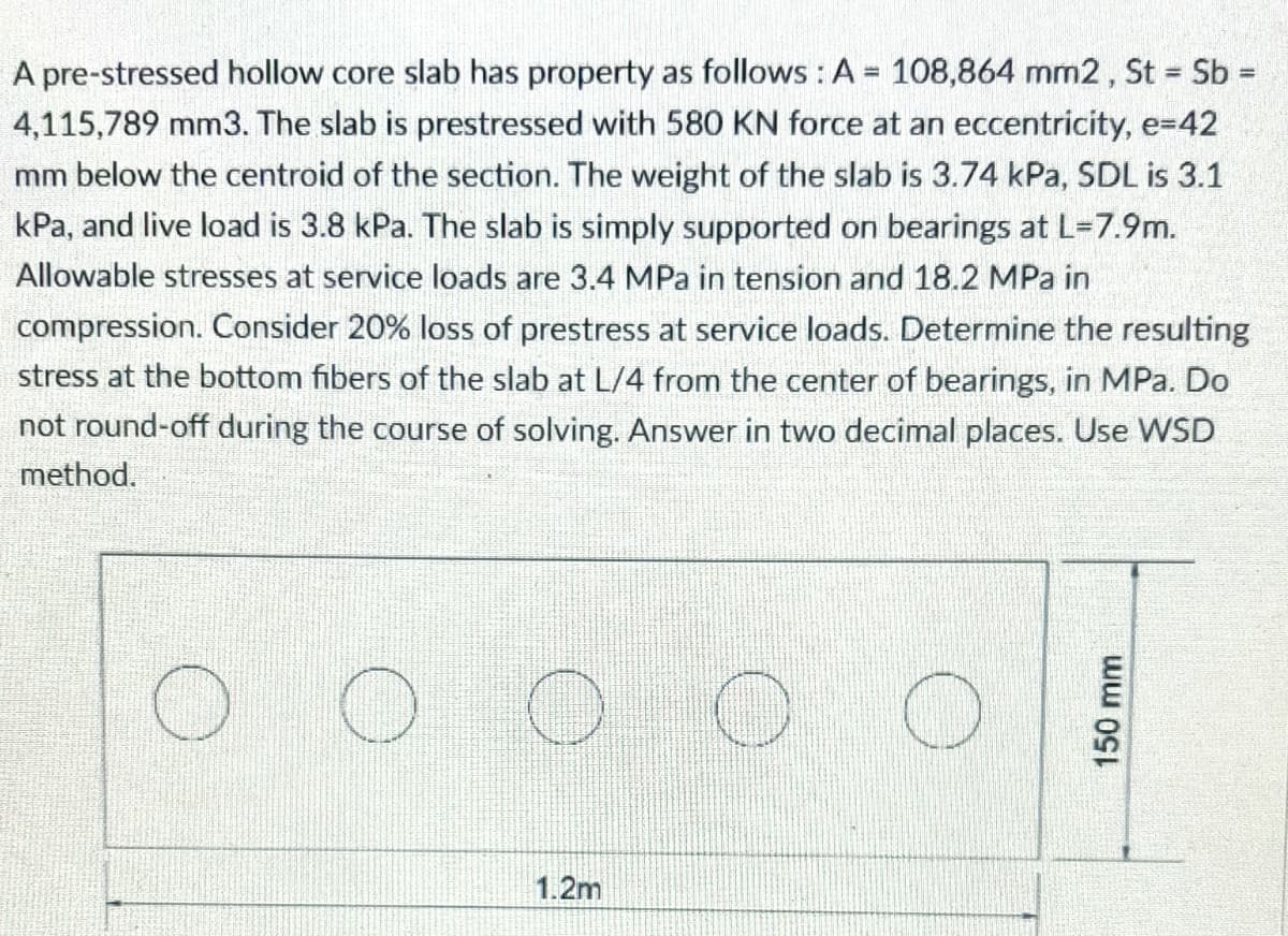 A pre-stressed hollow core slab has property as follows: A = 108,864 mm2, St = Sb =
4,115,789 mm3. The slab is prestressed with 580 KN force at an eccentricity, e=42
mm below the centroid of the section. The weight of the slab is 3.74 kPa, SDL is 3.1
kPa, and live load is 3.8 kPa. The slab is simply supported on bearings at L=7.9m.
Allowable stresses at service loads are 3.4 MPa in tension and 18.2 MPa in
compression. Consider 20% loss of prestress at service loads. Determine the resulting
stress at the bottom fibers of the slab at L/4 from the center of bearings, in MPa. Do
not round-off during the course of solving. Answer in two decimal places. Use WSD
method.
O
O
O
O
1.2m
150 mm