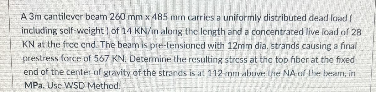 A 3m cantilever beam 260 mm x 485 mm carries a uniformly distributed dead load (
including self-weight) of 14 KN/m along the length and a concentrated live load of 28
KN at the free end. The beam is pre-tensioned with 12mm dia. strands causing a final
prestress force of 567 KN. Determine the resulting stress at the top fiber at the fixed
end of the center of gravity of the strands is at 112 mm above the NA of the beam, in
MPa. Use WSD Method.