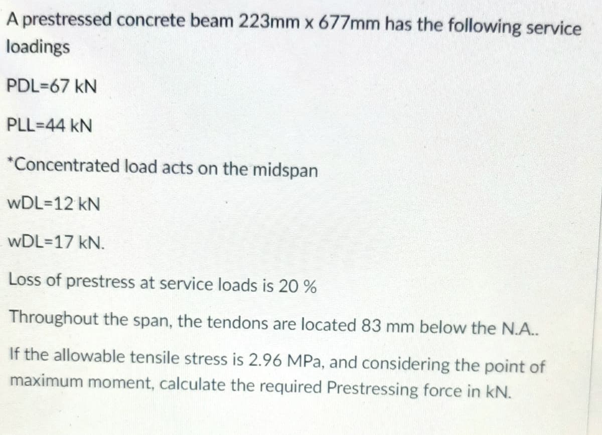 A prestressed concrete beam 223mm x 677mm has the following service
loadings
PDL=67 KN
PLL-44 KN
*Concentrated load acts on the midspan
wDL=12 kN
WDL=17 kN.
Loss of prestress at service loads is 20 %
Throughout the span, the tendons are located 83 mm below the N.A..
If the allowable tensile stress is 2.96 MPa, and considering the point of
maximum moment, calculate the required Prestressing force in kN.