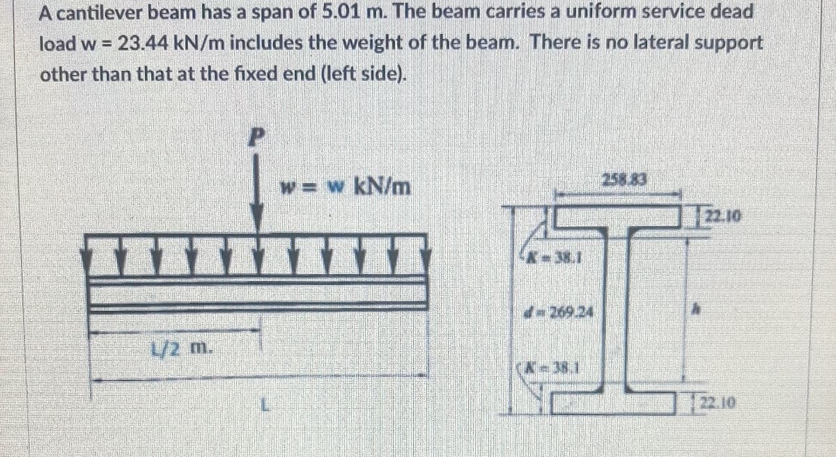 A cantilever beam has a span of 5.01 m. The beam carries a uniform service dead
load w = 23.44 kN/m includes the weight of the beam. There is no lateral support
other than that at the fixed end (left side).
w = w kN/m
258.83
22.10
L/2 m.
22.10
L
A-38.1
- 269.24
(X-381