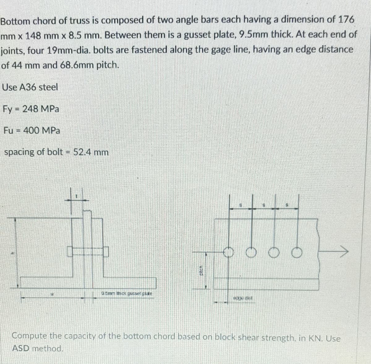 Bottom chord of truss is composed of two angle bars each having a dimension of 176
mm x 148 mm x 8.5 mm. Between them is a gusset plate, 9.5mm thick. At each end of
joints, four 19mm-dia. bolts are fastened along the gage line, having an edge distance
of 44 mm and 68.6mm pitch.
Use A36 steel
Fy = 248 MPa
Fu = 400 MPa
spacing of bolt = 52.4 mm
3.5mm thick gusse plate
ex del
Compute the capacity of the bottom chord based on block shear strength, in KN. Use
ASD method.
BECH