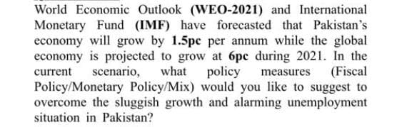 World Economic Outlook (WEO-2021) and International
Monetary Fund (IMF) have forecasted that Pakistan's
economy will grow by 1.5pc per annum while the global
economy is projected to grow at 6pe during 2021. In the
current
scenario,
what policy measures
(Fiscal
Policy/Monetary Policy/Mix) would you like to suggest to
overcome the sluggish growth and alarming unemployment
situation in Pakistan?
