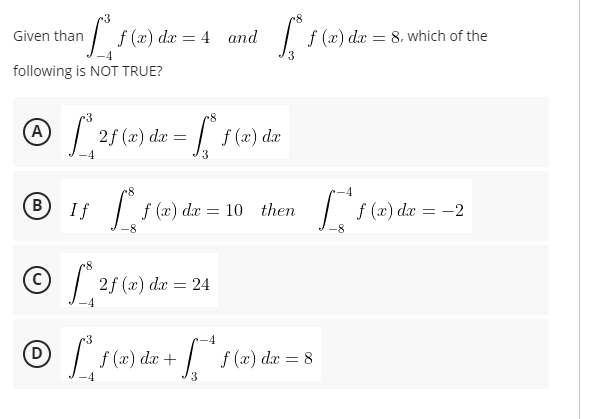 -3
| f (x) dx
Given than
f (x) dæ
= 4 and
8. which of the
3
following is NOT TRUE?
(A)
2f (x) da =
| f (2) dæ
4
B
If
f (x) d
æ
= 10 then
| f(2) dæ = -2
| 2f (x) .
dæ = 24
•3
-4
(D)
f (x) dx +
dx =
3
8.
