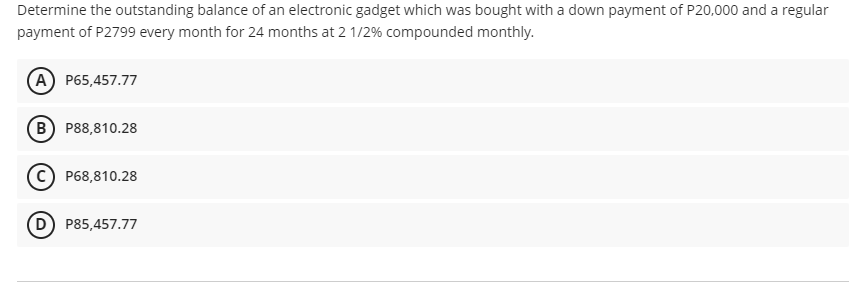 Determine the outstanding balance of an electronic gadget which was bought with a down payment of P20,000 and a regular
payment of P2799 every month for 24 months at 2 1/2% compounded monthly.
(A) P65,457.77
B P88,810.28
P68,810.28
P85,457.77

