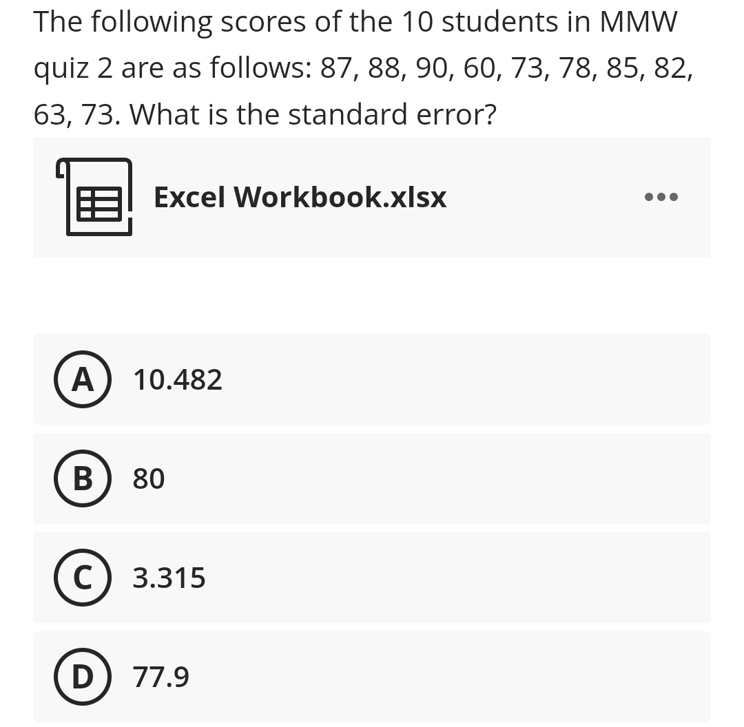 The following scores of the 10 students in MMW
quiz 2 are as follows: 87, 88, 90, 60, 73, 78, 85, 82,
63, 73. What is the standard error?
Excel Workbook.xlsx
A) 10.482
80
C) 3.315
D) 77.9
