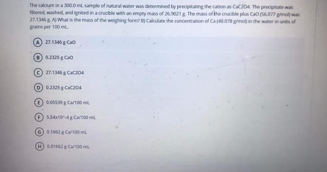 The calcium in a 300.0 mL sample of natural water was determined by precipitating the cation as CaC204. The precipitate was
filtered, washed, and ignited in a crucible with an empty mass of 26.9021 g. The mass of khe crucible plus Cao (56.077 g/mol) was
27.1346 g. A) What is the mass of the weighing form? B) Calculate the concentration of Ca (40.078 g/mol) in the water in units of
grams per 100 mL.
A 27.1346 g Cao
B) 0.2325 g Cao
c) 27.1346 g CaC204
D) 0.2325 g CaC204
E) 0.05539 g Ca/100 ml
5,54x10^-4 g Ca/100 ml
G 0.1662 g Ca/100 mL
H 0.01662 g Ca/100 ml
