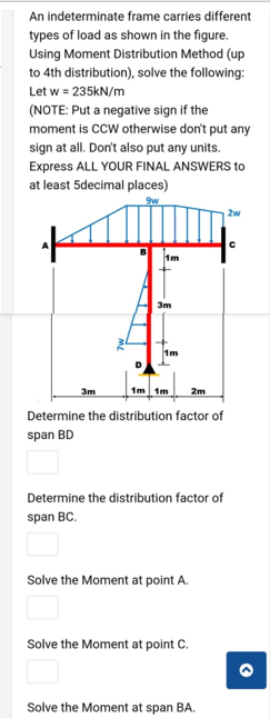 An indeterminate frame carries different
types of load as shown in the figure.
Using Moment Distribution Method (up
to 4th distribution), solve the following:
Let w = 235kN/m
(NOTE: Put a negative sign if the
moment is CCW otherwise don't put any
sign at all. Don't also put any units.
Express ALL YOUR FINAL ANSWERS to
at least 5decimal places)
2w
1m
3m
1m
3m
1m 1m
2m
Determine the distribution factor of
span BD
Determine the distribution factor of
span BC.
Solve the Moment at point A.
Solve the Moment at point C.
Solve the Moment at span BA.
