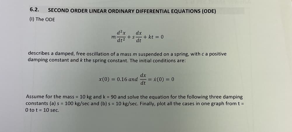 6.2.
SECOND ORDER LINEAR ORDINARY DIFFERENTIAL EQUATIONS (ODE)
(1) The ODE
d²x
dx
+ s
dt2
m
+ kt = 0
dt
describes a damped, free oscillation of a mass m suspended on a spring, with c a positive
damping constant and k the spring constant. The initial conditions are:
dx
x(0) = 0.16 and
= x(0) = 0
dt
Assume for the mass = 10 kg and k = 90 and solve the equation for the following three damping
constants (a) s = 100 kg/sec and (b) s = 10 kg/sec. Finally, plot all the cases in one graph from t =
0 to t = 10 sec.
