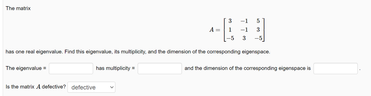 The matrix
The eigenvalue =
Is the matrix A defective? defective
A =
has multiplicity =
3
1
-5
has one real eigenvalue. Find this eigenvalue, its multiplicity, and the dimension of the corresponding eigenspace.
-1 5
-1 3
3 -5
and the dimension of the corresponding eigenspace is