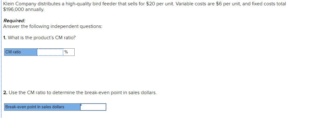 Klein Company distributes a high-quality bird feeder that sells for $20 per unit. Variable costs are $6 per unit, and fixed costs total
$196,000 annually.
Required:
Answer the following independent questions:
1. What is the product's CM ratio?
CM ratio
%
2. Use the CM ratio to determine the break-even point in sales dollars.
Break-even point in sales dollars
