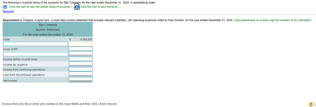 The following is a partial listing of the accounts for Star Company for the year ended December 31, 2020, in alphabetical order.
E (Click the icon to view the partial listing of accounts.)
a(Click the icon to view the facts.)
Required
Requirement a. Prepare, in good form, a multi-step income statement that includes relevant subtotals, with operating expenses listed by their function, for the year ended December 31, 2020. (Use parentheses or a minus sign for numbers to be subtracted.)
Star Company
Income Statement
For the year ended December 31, 2020
Sales
4.658.000
Gross profit
Income before income taxes
Income tax expense
Income from continuing operations
Loss from discontinued operations
Net income
Choose from any list or enter any number in the input fields and then click Check Answer.
