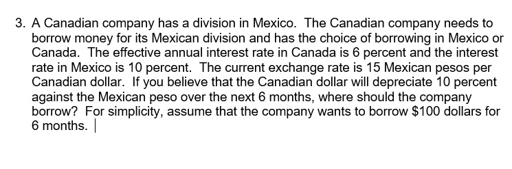 3. A Canadian company has a division in Mexico. The Canadian company needs to
borrow money for its Mexican division and has the choice of borrowing in Mexico or
Canada. The effective annual interest rate in Canada is 6 percent and the interest
rate in Mexico is 10 percent. The current exchange rate is 15 Mexican pesos per
Canadian dollar. If you believe that the Canadian dollar will depreciate 10 percent
against the Mexican peso over the next 6 months, where should the company
borrow? For simplicity, assume that the company wants to borrow $100 dollars for
6 months. |
