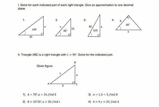 I. Solve for each indicated part of each right triangle. Give an approximation to one decimal
place.
444A
2.
3.
30
n/6
n/3
25
II. Triangle ABC is a right triangle with C = 90°. Solve for the indicated part.
B
Given figure:
1) A = 70°, a = 35; find b
3) a = 1,b = 3; find B
2) B = 42"20', a = 20; find e
4) b= 9,e = 25; find A
