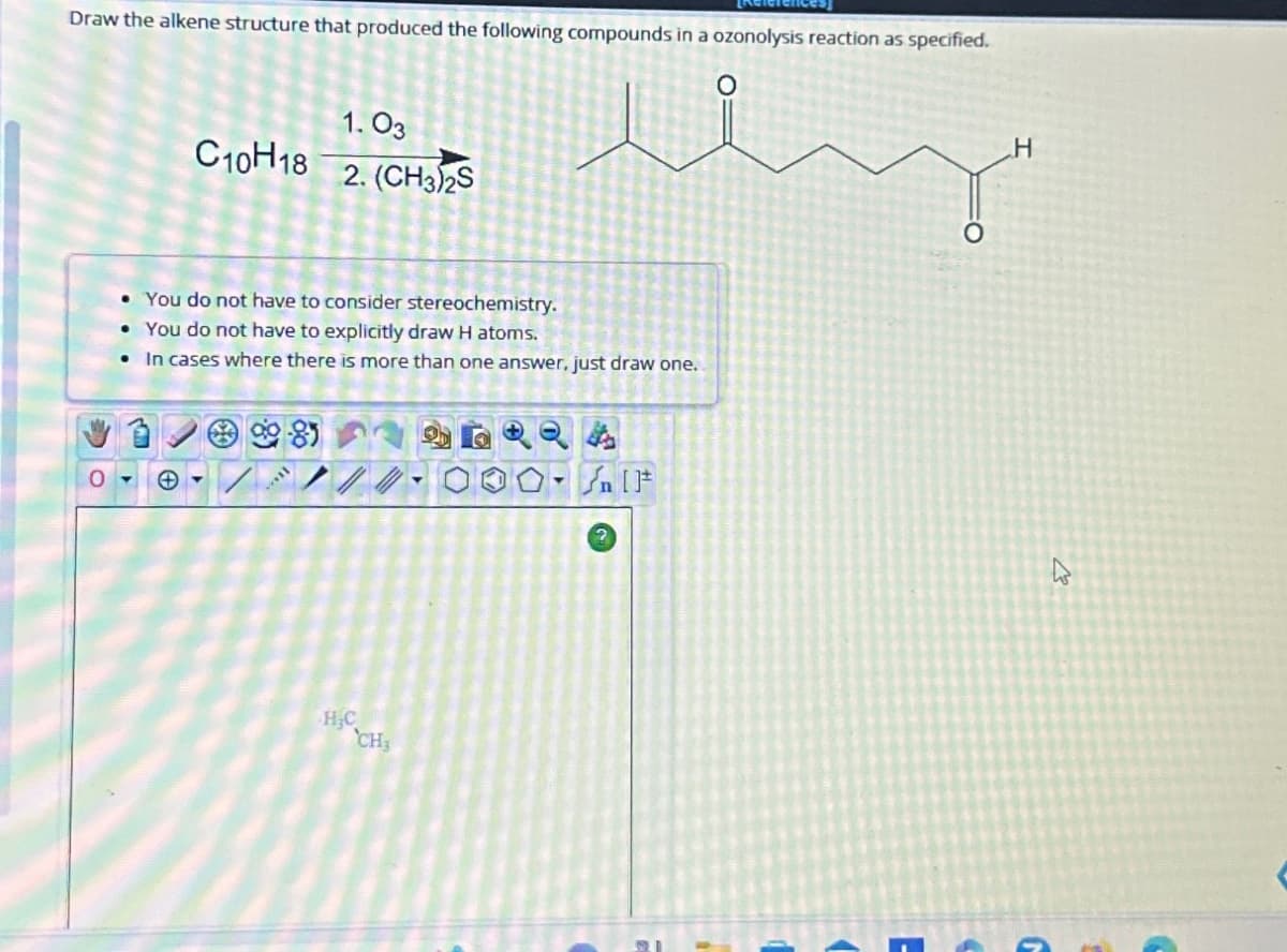 Draw the alkene structure that produced the following compounds in a ozonolysis reaction as specified.
0
1.03
C10H18
2. (CH3)2S
You do not have to consider stereochemistry.
You do not have to explicitly draw H atoms.
In cases where there is more than one answer, just draw one.
HC
CH
√n [t
H