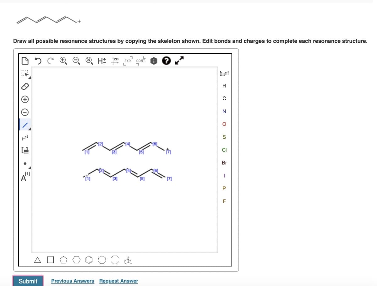 Draw all possible resonance structures by copying the skeleton shown. Edit bonds and charges to complete each resonance structure.
[1]
Α
ΔΟ
Submit
H
L
CONT.
[2]
[3]
[5]
H
0
N
о
S
CI
Br
[3]
[5]
[7]
P
F
Previous Answers Request Answer