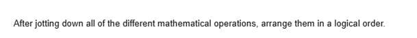 After jotting down all of the different mathematical operations, arrange them in a logical order.