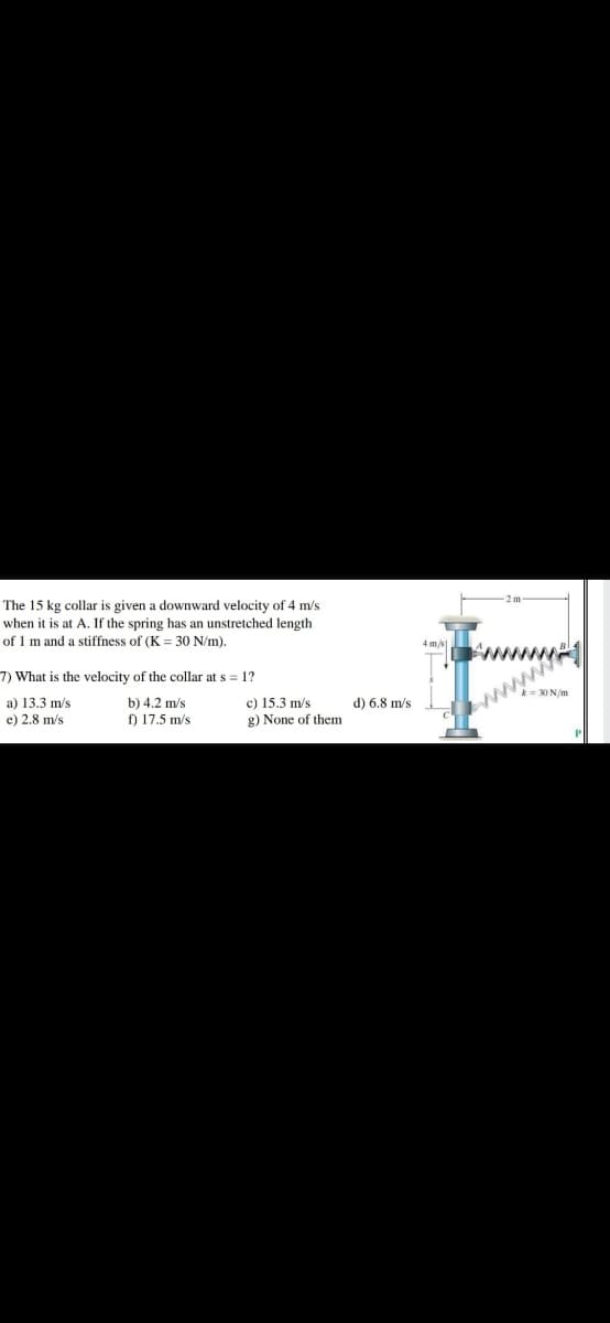 The 15 kg collar is given a downward velocity of 4 m/s
when it is at A. If the spring has an unstretched length
of 1 m and a stiffness of (K = 30 N/m).
4 m/s
7) What is the velocity of the collar at s = 1?
a) 13.3 m/s
e) 2.8 m/s
b) 4,2 m/s
f) 17.5 m/s
c) 15.3 m/s
g) None of them
www
d) 6.8 m/s
