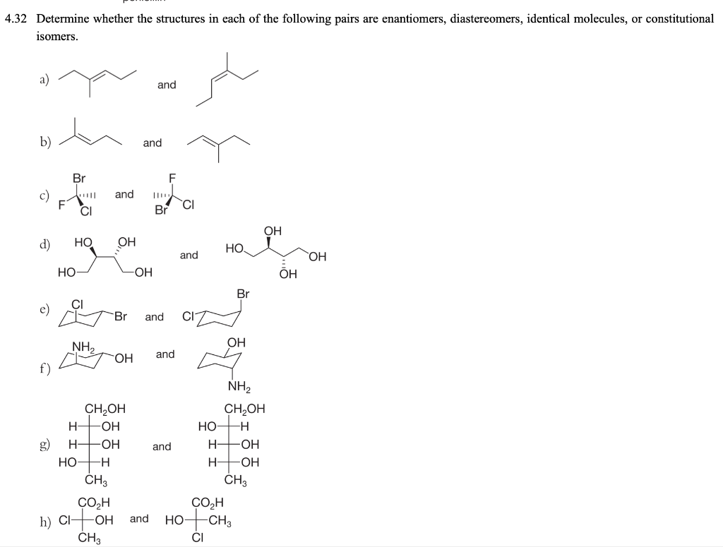 4.32 Determine whether the structures in each of the following pairs are enantiomers, diastereomers, identical molecules, or constitutional
isomers.
a)
and
b)
and
Br
F
c)
and
CI
Br
OH
d)
Но
OH
Но
and
OH
Но
OH
Br
e)
Br
and
NH,
OH
HO.
and
NH2
CH,OH
CH,OH
HO
H-
-HO-
g)
H FOH
and
H-
-OH
НО
H FOH
CH3
CH3
ÇO,H
-CH3
ÇO,H
h) Cl-
CH3
OH
and
НО
CI
