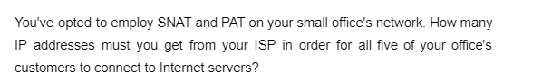 You've opted to employ SNAT and PAT on your small office's network. How many
IP addresses must you get from your ISP in order for all five of your office's
customers to connect to Internet servers?