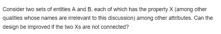 Consider two sets of entities A and B, each of which has the property X (among other
qualities whose names are irrelevant to this discussion) among other attributes. Can the
design be improved if the two Xs are not connected?