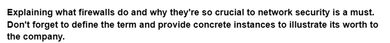 Explaining what firewalls do and why they're so crucial to network security is a must.
Don't forget to define the term and provide concrete instances to illustrate its worth to
the company.