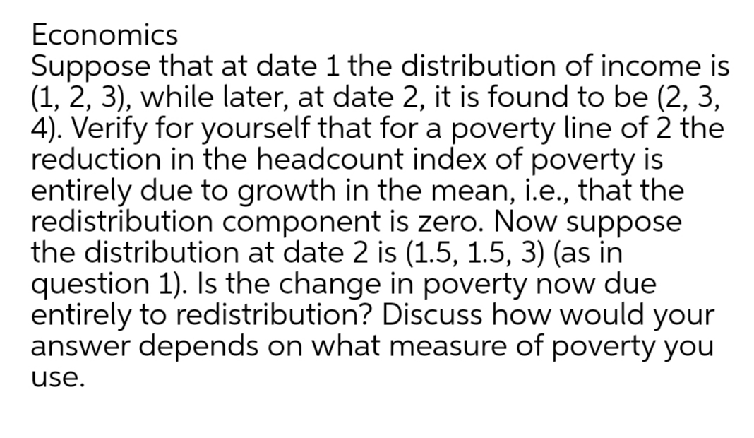 Economics
Suppose that at date 1 the distribution of income is
(1, 2, 3), while later, at date 2, it is found to be (2, 3,
4). Verify for yourself that for a poverty line of 2 the
reduction in the headcount index of poverty is
entirely due to growth in the mean, i.e., that the
redistribution component is zero. Now suppose
the distribution at date 2 is (1.5, 1.5, 3) (as in
question 1). Is the change in poverty now due
entirely to redistribution? Discuss how would your
answer depends on what measure of poverty you
use.