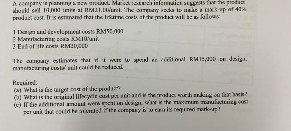 A company is planning a new product. Market research information suggests that the product
should sell 10,000 units at RM21.00/unit. The company seeks to make a mark-up of 40%
product cost. It is estimated that the lifetime costs of the product will be as follows:
1 Design and development costs RM50,000
2 Manufacturing costs RM10/unit
3 End of life costs RM20,000
The company estimates that if it were to spend an additional RM15,000 on design,
manufacturing costs/ unit could be reduced.
Required:
(a) What is the target cost of the product?
(b) What is the original lifecycle cost per unit and is the product worth making on that basis?
(c) If the additional amount were spent on design, what is the maximum manufacturing cost
per unit that could be tolerated if the company is to earn its required mark-up?