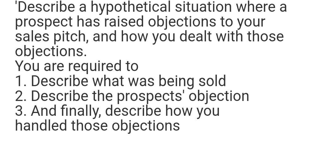 'Describe a hypothetical situation where a
prospect has raised objections to your
sales pitch, and how you dealt with those
objections.
You are required to
1. Describe what was being sold
2. Describe the prospects' objection
3. And finally, describe how you
handled those objections