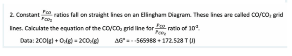 Pco
2. Constant ratios fall on straight lines on an Ellingham Diagram. These lines are called CO/CO₂ grid
PC0₂
lines. Calculate the equation of the CO/CO₂ grid line for ratio of 10².
Pco
PC0₂
Data: 2CO(g) + O₂(g) = 2CO₂(g)
AG=--565988 + 172.528 T (J)