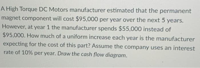 A High Torque DC Motors manufacturer estimated that the permanent
magnet component will cost $95,000 per year over the next 5 years.
However, at year 1 the manufacturer spends $55,000 instead of
$95,000. How much of a uniform increase each year is the manufacturer
expecting for the cost of this part? Assume the company uses an interest
rate of 10% per year. Draw the cash flow diagram.