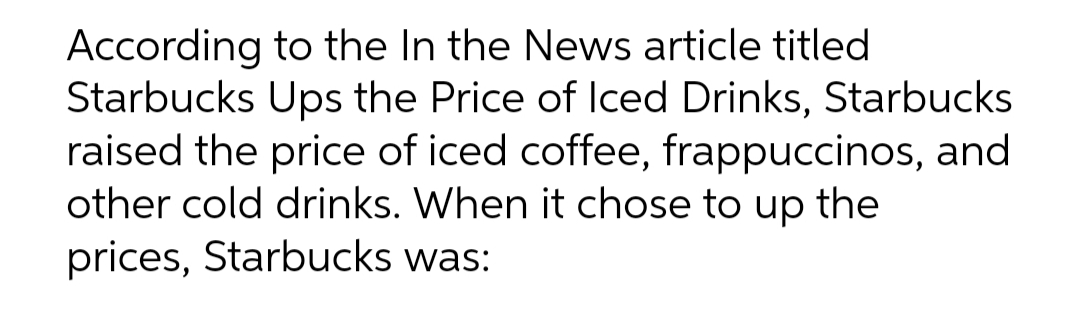 According to the In the News article titled
Starbucks Ups the Price of Iced Drinks, Starbucks
raised the price of iced coffee, frappuccinos, and
other cold drinks. When it chose to up the
prices, Starbucks was: